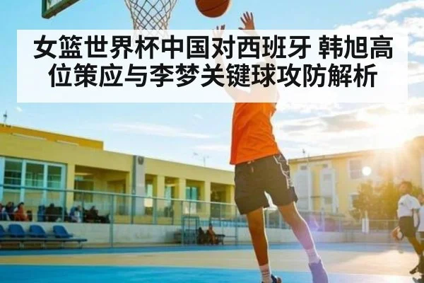 女篮世界杯中国对西班牙 韩旭高位策应与李梦关键球攻防解析