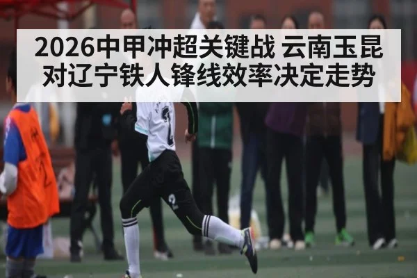 2026中甲冲超关键战 云南玉昆对辽宁铁人锋线效率决定走势
