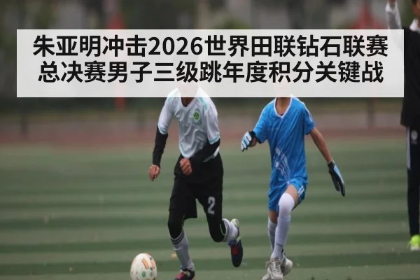 朱亚明冲击2026世界田联钻石联赛总决赛男子三级跳年度积分关键战
