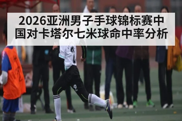 2026亚洲男子手球锦标赛中国对卡塔尔七米球命中率分析