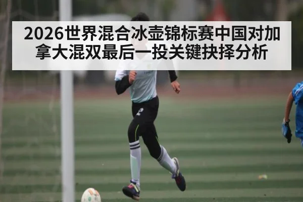 2026世界混合冰壶锦标赛中国对加拿大混双最后一投关键抉择分析