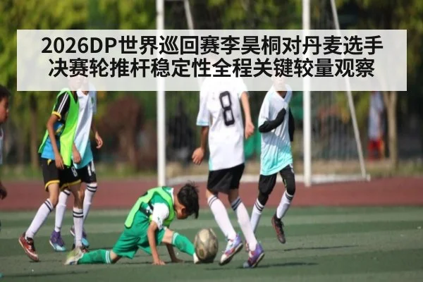 2026DP世界巡回赛李昊桐对丹麦选手决赛轮推杆稳定性全程关键较量观察